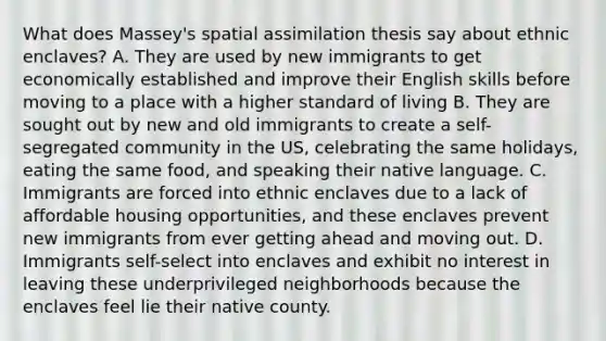 What does Massey's spatial assimilation thesis say about ethnic enclaves? A. They are used by new immigrants to get economically established and improve their English skills before moving to a place with a higher standard of living B. They are sought out by new and old immigrants to create a self-segregated community in the US, celebrating the same holidays, eating the same food, and speaking their native language. C. Immigrants are forced into ethnic enclaves due to a lack of affordable housing opportunities, and these enclaves prevent new immigrants from ever getting ahead and moving out. D. Immigrants self-select into enclaves and exhibit no interest in leaving these underprivileged neighborhoods because the enclaves feel lie their native county.