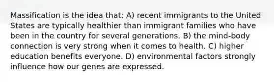 Massification is the idea that: A) recent immigrants to the United States are typically healthier than immigrant families who have been in the country for several generations. B) the mind-body connection is very strong when it comes to health. C) higher education benefits everyone. D) environmental factors strongly influence how our genes are expressed.