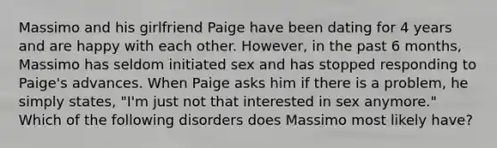 Massimo and his girlfriend Paige have been dating for 4 years and are happy with each other. However, in the past 6 months, Massimo has seldom initiated sex and has stopped responding to Paige's advances. When Paige asks him if there is a problem, he simply states, "I'm just not that interested in sex anymore." Which of the following disorders does Massimo most likely have?