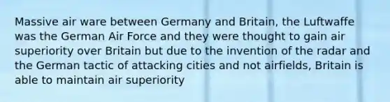 Massive air ware between Germany and Britain, the Luftwaffe was the German Air Force and they were thought to gain air superiority over Britain but due to the invention of the radar and the German tactic of attacking cities and not airfields, Britain is able to maintain air superiority