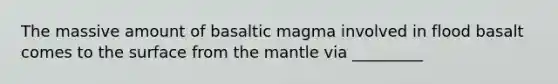 The massive amount of basaltic magma involved in flood basalt comes to the surface from the mantle via _________