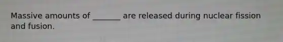Massive amounts of _______ are released during nuclear fission and fusion.