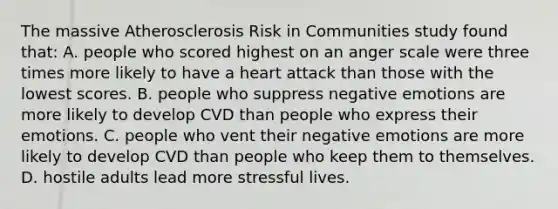 The massive Atherosclerosis Risk in Communities study found that: A. people who scored highest on an anger scale were three times more likely to have a heart attack than those with the lowest scores. B. people who suppress negative emotions are more likely to develop CVD than people who express their emotions. C. people who vent their negative emotions are more likely to develop CVD than people who keep them to themselves. D. hostile adults lead more stressful lives.