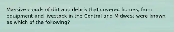 Massive clouds of dirt and debris that covered homes, farm equipment and livestock in the Central and Midwest were known as which of the following?