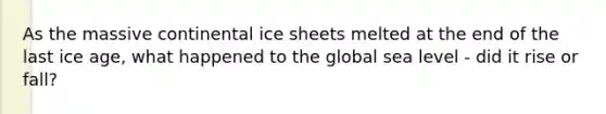 As the massive continental ice sheets melted at the end of the last ice age, what happened to the global sea level - did it rise or fall?