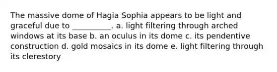 The massive dome of Hagia Sophia appears to be light and graceful due to __________. a. ​light filtering through arched windows at its base b. ​an oculus in its dome c. ​its pendentive construction d. ​gold mosaics in its dome e. ​light filtering through its clerestory