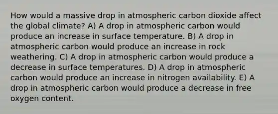 How would a massive drop in atmospheric carbon dioxide affect the global climate? A) A drop in atmospheric carbon would produce an increase in surface temperature. B) A drop in atmospheric carbon would produce an increase in rock weathering. C) A drop in atmospheric carbon would produce a decrease in surface temperatures. D) A drop in atmospheric carbon would produce an increase in nitrogen availability. E) A drop in atmospheric carbon would produce a decrease in free oxygen content.