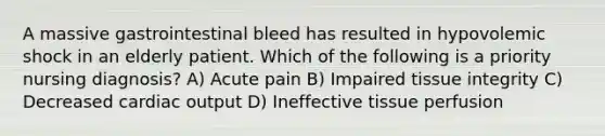 A massive gastrointestinal bleed has resulted in hypovolemic shock in an elderly patient. Which of the following is a priority nursing diagnosis? A) Acute pain B) Impaired tissue integrity C) Decreased cardiac output D) Ineffective tissue perfusion