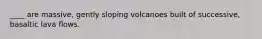 ____ are massive, gently sloping volcanoes built of successive, basaltic lava flows.