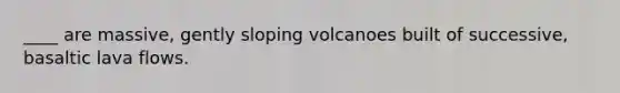 ____ are massive, gently sloping volcanoes built of successive, basaltic lava flows.