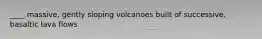 ____ massive, gently sloping volcanoes built of successive, basaltic lava flows