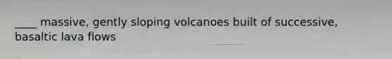 ____ massive, gently sloping volcanoes built of successive, basaltic lava flows