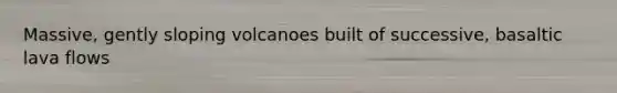 Massive, gently sloping volcanoes built of successive, basaltic lava flows