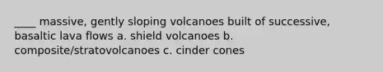 ____ massive, gently sloping volcanoes built of successive, basaltic lava flows a. shield volcanoes b. composite/stratovolcanoes c. cinder cones