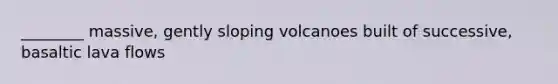 ________ massive, gently sloping volcanoes built of successive, basaltic lava flows