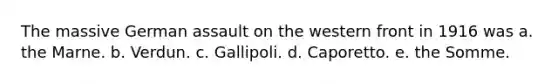 The massive German assault on the western front in 1916 was a. the Marne. b. Verdun. c. Gallipoli. d. Caporetto. e. the Somme.
