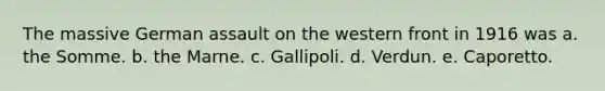 ​The massive German assault on the western front in 1916 was a. the Somme. b. the Marne. c. Gallipoli. d. Verdun. e. Caporetto.