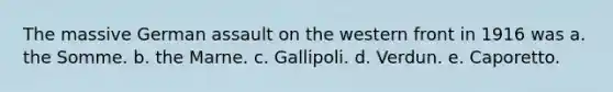 The massive German assault on the western front in 1916 was a. the Somme. b. the Marne. c. Gallipoli. d. Verdun. e. Caporetto.