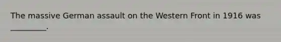 The massive German assault on the Western Front in 1916 was _________.