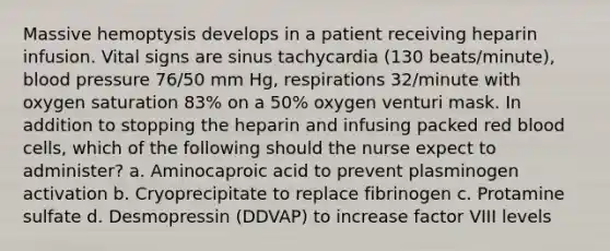 Massive hemoptysis develops in a patient receiving heparin infusion. Vital signs are sinus tachycardia (130 beats/minute), blood pressure 76/50 mm Hg, respirations 32/minute with oxygen saturation 83% on a 50% oxygen venturi mask. In addition to stopping the heparin and infusing packed red blood cells, which of the following should the nurse expect to administer? a. Aminocaproic acid to prevent plasminogen activation b. Cryoprecipitate to replace fibrinogen c. Protamine sulfate d. Desmopressin (DDVAP) to increase factor VIII levels