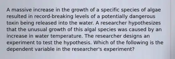 A massive increase in the growth of a specific species of algae resulted in record-breaking levels of a potentially dangerous toxin being released into the water. A researcher hypothesizes that the unusual growth of this algal species was caused by an increase in water temperature. The researcher designs an experiment to test the hypothesis. Which of the following is the dependent variable in the researcher's experiment?