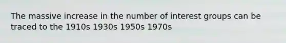 The massive increase in the number of interest groups can be traced to the 1910s 1930s 1950s 1970s