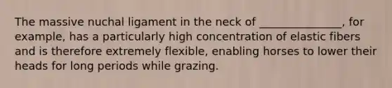 The massive nuchal ligament in the neck of _______________, for example, has a particularly high concentration of elastic fibers and is therefore extremely flexible, enabling horses to lower their heads for long periods while grazing.