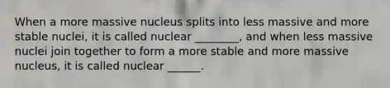 When a more massive nucleus splits into less massive and more stable nuclei, it is called nuclear ________, and when less massive nuclei join together to form a more stable and more massive nucleus, it is called nuclear ______.