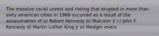 The massive racial unrest and rioting that erupted in more than sixty american cities in 1968 occurred as a result of the assassination of a) Robert Kennedy b) Malcolm X c) John F. Kennedy d) Martin Luther King Jr e) Medger evers