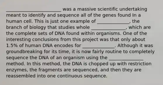 ________________________ was a massive scientific undertaking meant to identify and sequence all of the genes found In a human cell. This is just one example of ______________, the branch of biology that studies whole _______________, which are the complete sets of DNA found within organisms. One of the interesting conclusions from this project was that only about 1.5% of human DNA encodes for ______________. Although it was groundbreaking for its time, it is now fairly routine to completely sequence the DNA of an organism using the _______________ method. In this method, the DNA is chopped up with restriction enzymes, the fragments are sequenced, and then they are reassembled into one continuous sequence.