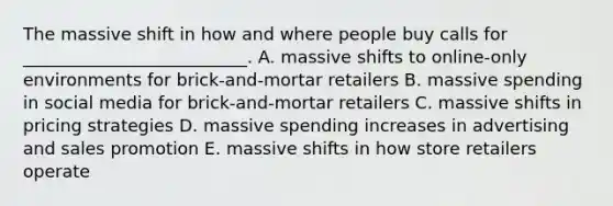 The massive shift in how and where people buy calls for​ __________________________. A. massive shifts to​ online-only environments for​ brick-and-mortar retailers B. massive spending in social media for​ brick-and-mortar retailers C. massive shifts in pricing strategies D. massive spending increases in advertising and sales promotion E. massive shifts in how store retailers operate