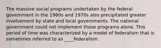 The massive social programs undertaken by the federal government in the 1960s and 1970s also precipitated greater involvement by state and local governments. The national government could not implement those programs alone. This period of time was characterized by a model of federalism that is sometimes referred to as ____federalism.