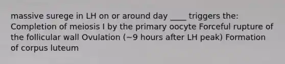 massive surege in LH on or around day ____ triggers the: Completion of meiosis I by the primary oocyte Forceful rupture of the follicular wall Ovulation (~9 hours after LH peak) Formation of corpus luteum