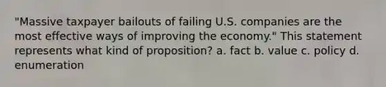 "Massive taxpayer bailouts of failing U.S. companies are the most effective ways of improving the economy." This statement represents what kind of proposition? a. fact b. value c. policy d. enumeration