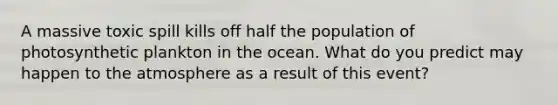 A massive toxic spill kills off half the population of photosynthetic plankton in the ocean. What do you predict may happen to the atmosphere as a result of this event?