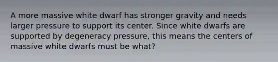 A more massive white dwarf has stronger gravity and needs larger pressure to support its center. Since white dwarfs are supported by degeneracy pressure, this means the centers of massive white dwarfs must be what?