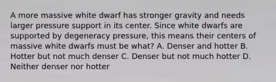 A more massive white dwarf has stronger gravity and needs larger pressure support in its center. Since white dwarfs are supported by degeneracy pressure, this means their centers of massive white dwarfs must be what? A. Denser and hotter B. Hotter but not much denser C. Denser but not much hotter D. Neither denser nor hotter