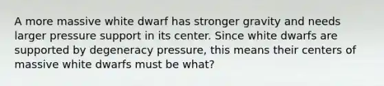 A more massive white dwarf has stronger gravity and needs larger pressure support in its center. Since white dwarfs are supported by degeneracy pressure, this means their centers of massive white dwarfs must be what?