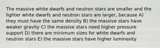 The massive white dwarfs and neutron stars are smaller and the lighter white dwarfs and neutron stars are larger, because A) they must have the same density B) the massive stars have weaker gravity C) the massive stars need higher pressure support D) there are minimum sizes for white dwarfs and neutron stars E) the massive stars have higher luminosity