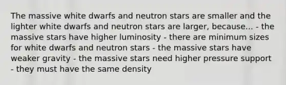 The massive white dwarfs and neutron stars are smaller and the lighter white dwarfs and neutron stars are larger, because... - the massive stars have higher luminosity - there are minimum sizes for white dwarfs and neutron stars - the massive stars have weaker gravity - the massive stars need higher pressure support - they must have the same density