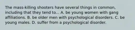 The mass-killing shooters have several things in common, including that they tend to... A. be young women with gang affiliations. B. be older men with psychological disorders. C. be young males. D. suffer from a psychological disorder.