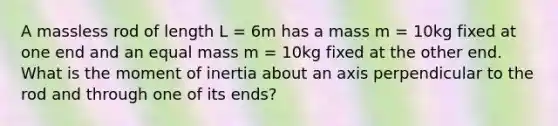 A massless rod of length L = 6m has a mass m = 10kg fixed at one end and an equal mass m = 10kg fixed at the other end. What is the moment of inertia about an axis perpendicular to the rod and through one of its ends?