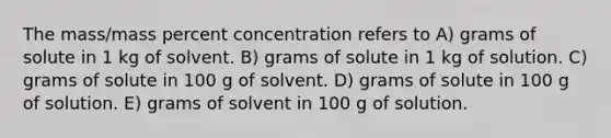 The mass/mass percent concentration refers to A) grams of solute in 1 kg of solvent. B) grams of solute in 1 kg of solution. C) grams of solute in 100 g of solvent. D) grams of solute in 100 g of solution. E) grams of solvent in 100 g of solution.