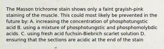 The Masson trichrome stain shows only a faint grayish-pink staining of the muscle. This could most likely be prevented in the future by: A. increasing the concentration of phosphotungstic acid B. using a mixture of phosphotungstic and phosphomolybdic acids. C. using fresh acid fuchsin-Biebrich scarlet solution D. ensuring that the sections are acidic at the end of the stain
