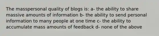 The masspersonal quality of blogs is: a- the ability to share massive amounts of information b- the ability to send personal information to many people at one time c- the ability to accumulate mass amounts of feedback d- none of the above