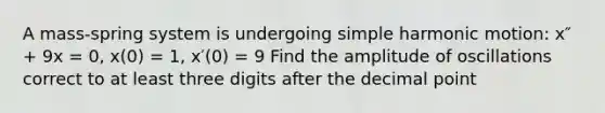A mass-spring system is undergoing simple harmonic motion: x″ + 9x = 0, x(0) = 1, x′(0) = 9 Find the amplitude of oscillations correct to at least three digits after the decimal point