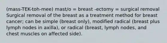 (mass-TEK-toh-mee) mast/o = breast -ectomy = surgical removal Surgical removal of the breast as a treatment method for breast cancer; can be simple (breast only), modified radical (breast plus lymph nodes in axilla), or radical (breast, lymph nodes, and chest muscles on affected side).