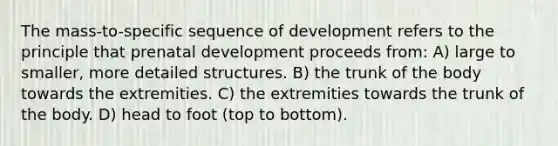 The mass-to-specific sequence of development refers to the principle that prenatal development proceeds from: A) large to smaller, more detailed structures. B) the trunk of the body towards the extremities. C) the extremities towards the trunk of the body. D) head to foot (top to bottom).