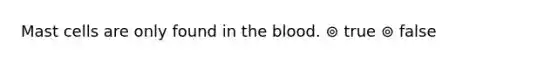 Mast cells are only found in the blood. ⊚ true ⊚ false