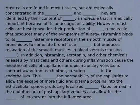 Mast cells are found in most tissues, but are especially concentrated in the ______, ______, and _______. They are identified by their content of ______, a molecule that is medically important because of its anticoagulant ability. However, mast cells are best known for their production of ______, a molecule that produces many of the symptoms of allergy. Histamine binds to its ________ histamine receptors in the smooth muscle of bronchioles to stimulate bronchiolar _______, but produces relaxation of the smooth muscles in blood vessels (causing ______). In addition, histamine, serotonin, and other chemicals released by mast cells and others during inflammation cause the endothelial cells of capillaries and postcapillary venules to contract away from each other, creating _______ in the endothelium. This _______ the permeability of the capillaries to allow the escape of more fluid and plasma proteins into the extracellular space, producing localized _______. Gaps formed in the endothelium of postcapillary venules also allow for the _______ of leukocytes into the inflamed area.